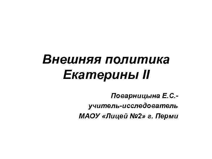 Внешняя политика Екатерины II Поварницына Е. С. учитель-исследователь МАОУ «Лицей № 2» г. Перми