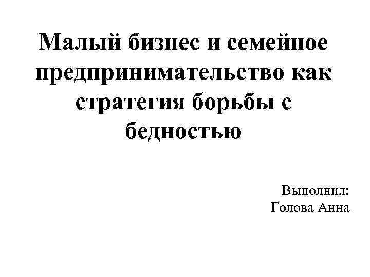 Малый бизнес и семейное предпринимательство как стратегия борьбы с бедностью Выполнил: Голова Анна 