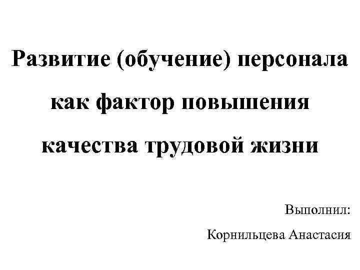 Развитие (обучение) персонала как фактор повышения качества трудовой жизни Выполнил: Корнильцева Анастасия 