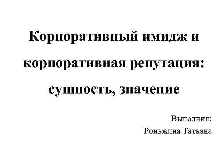 Корпоративный имидж и корпоративная репутация: сущность, значение Выполнил: Роньжина Татьяна 