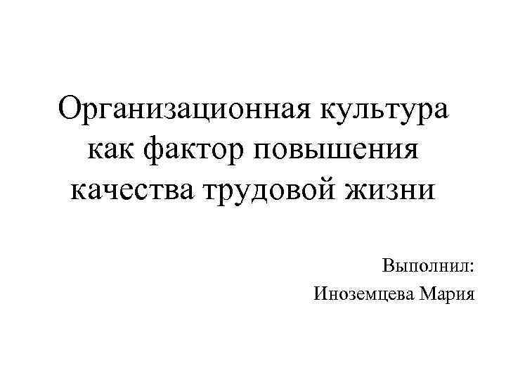 Организационная культура как фактор повышения качества трудовой жизни Выполнил: Иноземцева Мария 