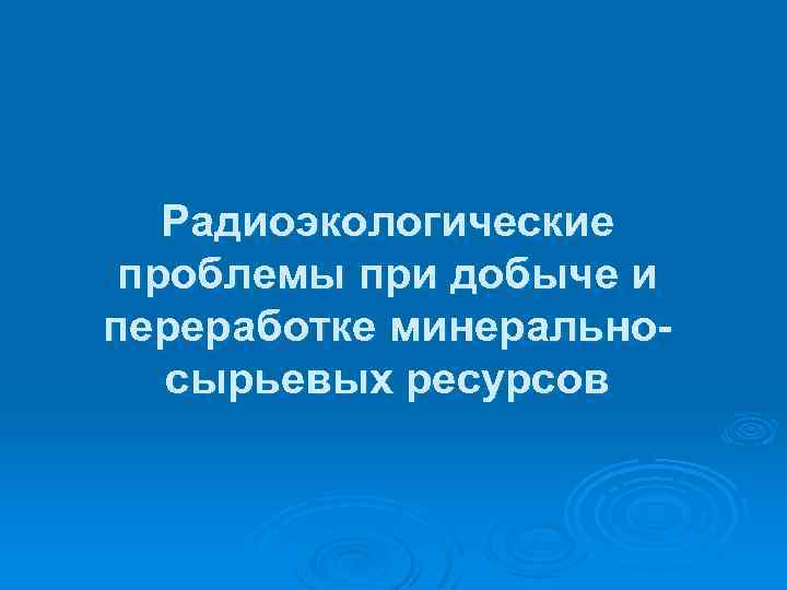 Радиоэкологические проблемы при добыче и переработке минеральносырьевых ресурсов 