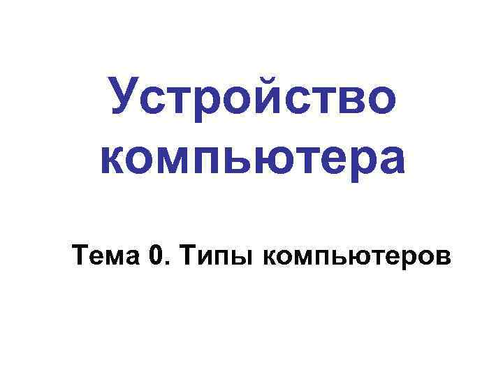 Устройство компьютера Тема 0. Типы компьютеров 
