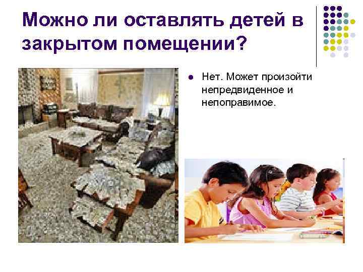 Можно ли оставлять детей в закрытом помещении? l Нет. Может произойти непредвиденное и непоправимое.
