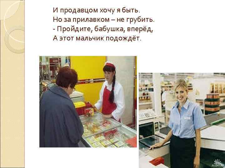 И продавцом хочу я быть. Но за прилавком – не грубить. - Пройдите, бабушка,
