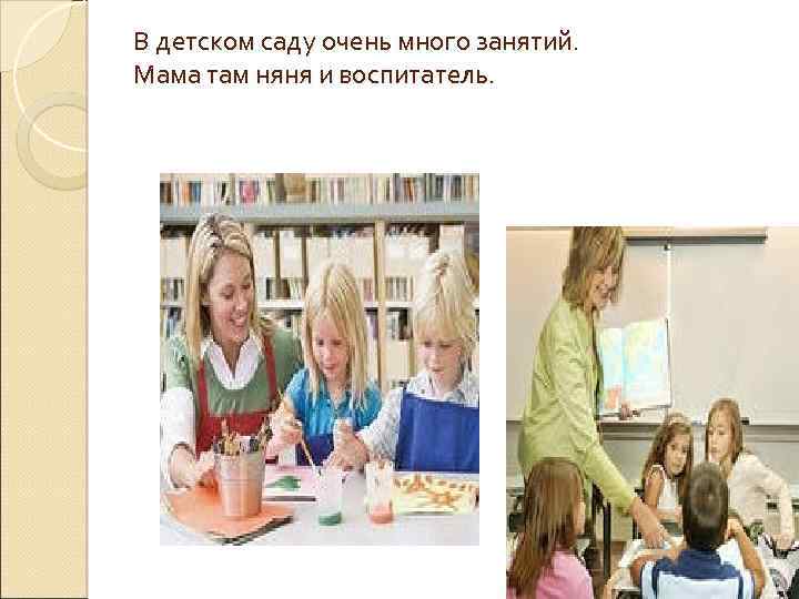 В детском саду очень много занятий. Мама там няня и воспитатель. 