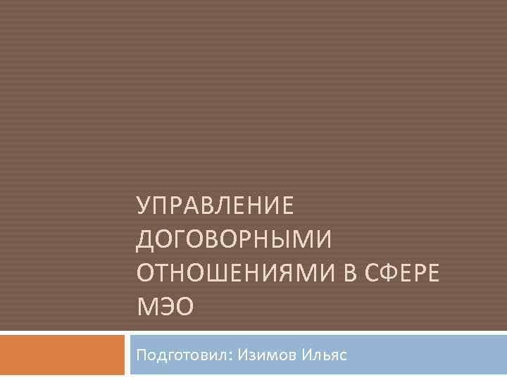 УПРАВЛЕНИЕ ДОГОВОРНЫМИ ОТНОШЕНИЯМИ В СФЕРЕ МЭО Подготовил: Изимов Ильяс 