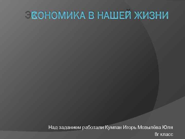 ЭКОНОМИКА В НАШЕЙ ЖИЗНИ Над заданием работали Кумпан Игорь Мозылёва Юля 8 г класс