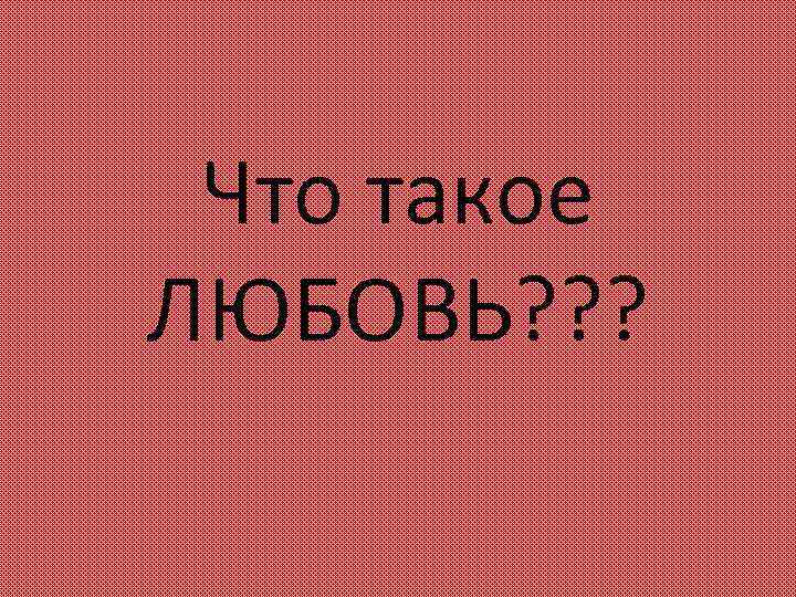 Что такое ЛЮБОВЬ? ? ? 