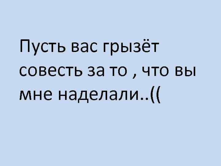 Пусть вас грызёт совесть за то , что вы мне наделали. . (( 