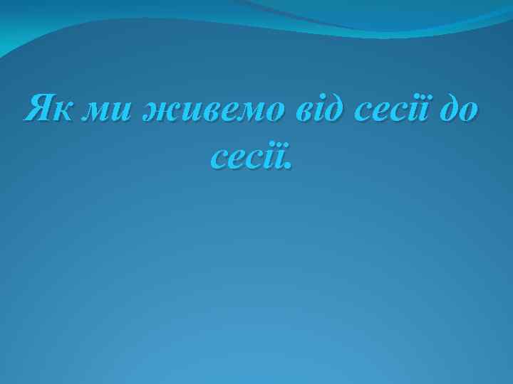 Як ми живемо від сесії до сесії. 