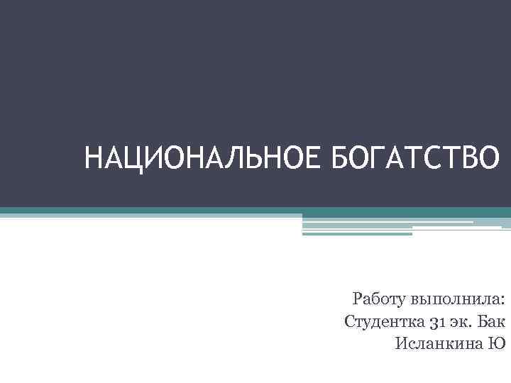 НАЦИОНАЛЬНОЕ БОГАТСТВО Работу выполнила: Студентка 31 эк. Бак Исланкина Ю 