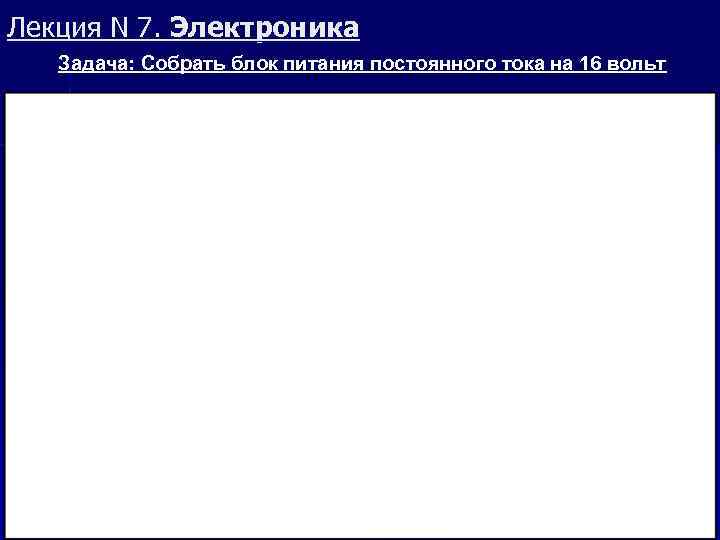 Лекция N 7. Электроника Задача: Собрать блок питания постоянного тока на 16 вольт 