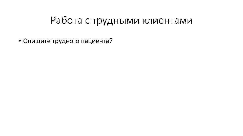 Работа с трудными клиентами • Опишите трудного пациента? 