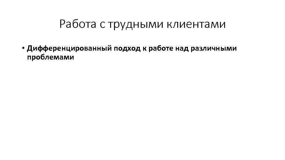 Работа с трудными клиентами • Дифференцированный подход к работе над различными проблемами 