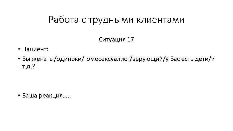 Работа с трудными клиентами Ситуация 17 • Пациент: • Вы женаты/одиноки/гомосексуалист/верующий/у Вас есть дети/и