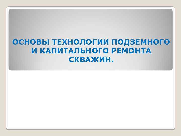 ОСНОВЫ ТЕХНОЛОГИИ ПОДЗЕМНОГО И КАПИТАЛЬНОГО РЕМОНТА СКВАЖИН. 