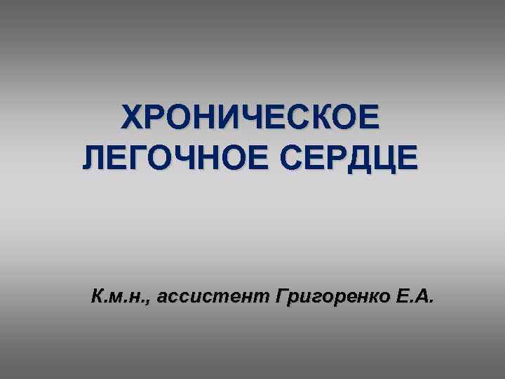ХРОНИЧЕСКОЕ ЛЕГОЧНОЕ СЕРДЦЕ К. м. н. , ассистент Григоренко Е. А. 
