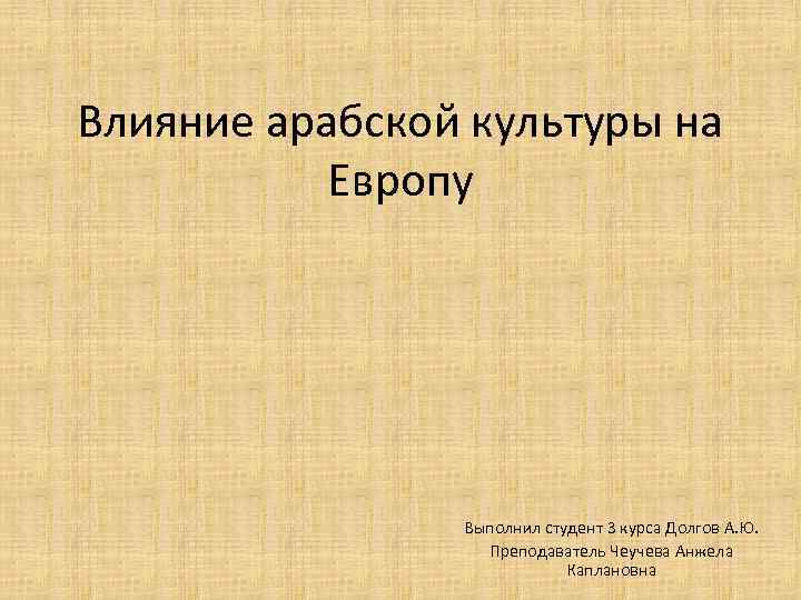Влияние арабской культуры на Европу Выполнил студент 3 курса Долгов А. Ю. Преподаватель Чеучева