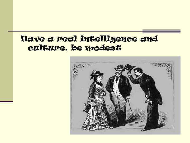 Have a real intelligence and culture, be modest 