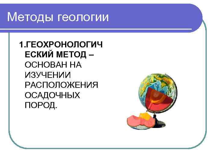 Методы геологии 1. ГЕОХРОНОЛОГИЧ ЕСКИЙ МЕТОД – ОСНОВАН НА ИЗУЧЕНИИ РАСПОЛОЖЕНИЯ ОСАДОЧНЫХ ПОРОД. 