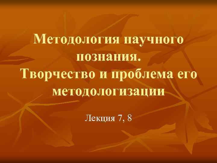 Методология научного познания. Творчество и проблема его методологизации Лекция 7, 8 