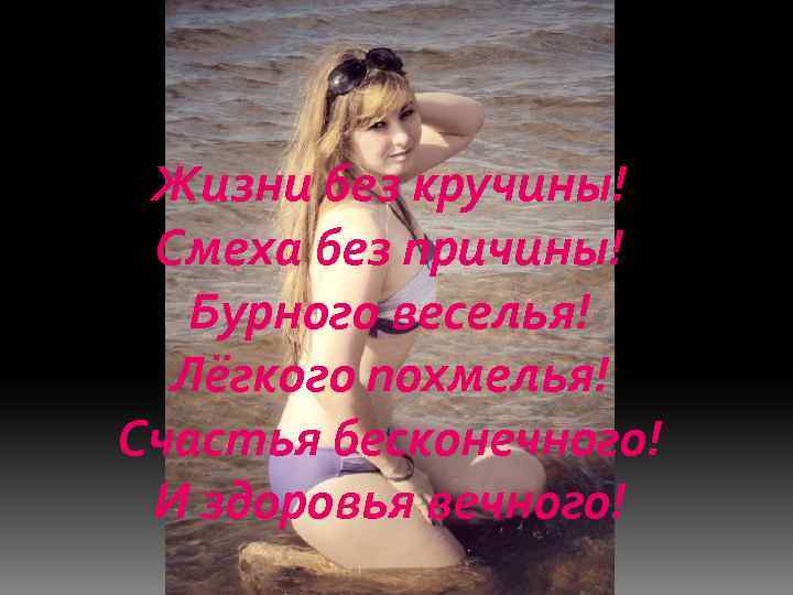 Жизни без кручины! Смеха без причины! Бурного веселья! Лёгкого похмелья! Счастья бесконечного! И здоровья