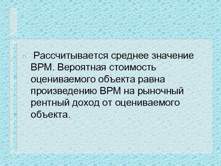 n Рассчитывается среднее значение ВРМ. Вероятная стоимость оцениваемого объекта равна произведению ВРМ на рыночный