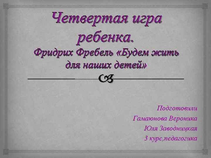 Четвертая игра ребенка. Фридрих Фребель «Будем жить для наших детей» Подготовили Гамаюнова Вероника Юля