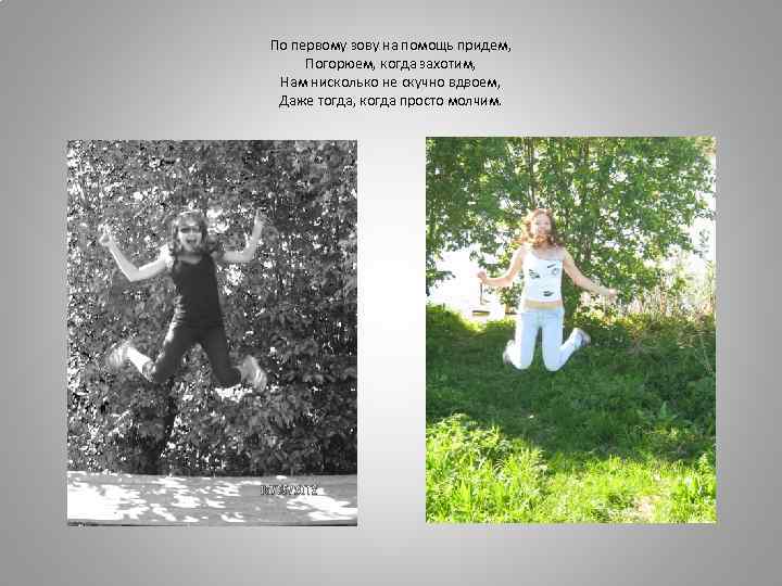 По первому зову на помощь придем, Погорюем, когда захотим, Нам нисколько не скучно вдвоем,