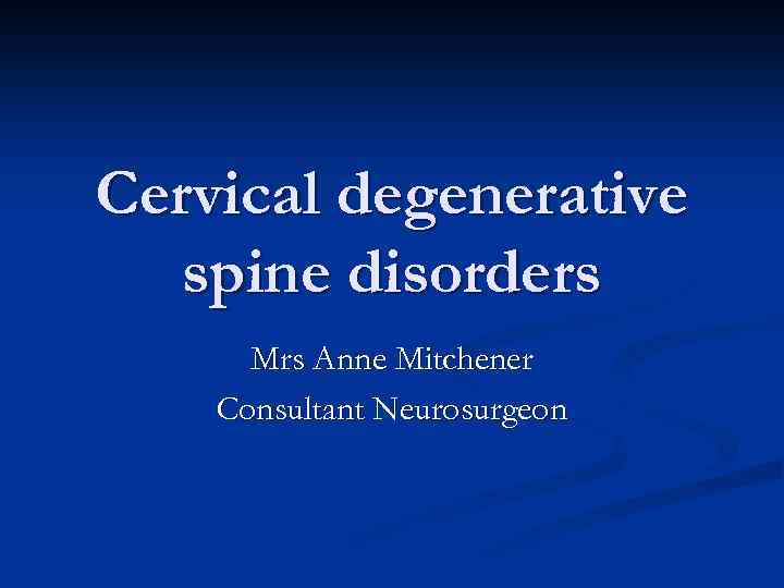 Cervical degenerative spine disorders Mrs Anne Mitchener Consultant Neurosurgeon 