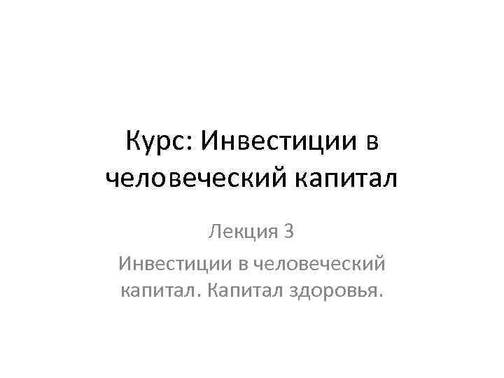 Курс: Инвестиции в человеческий капитал Лекция 3 Инвестиции в человеческий капитал. Капитал здоровья. 