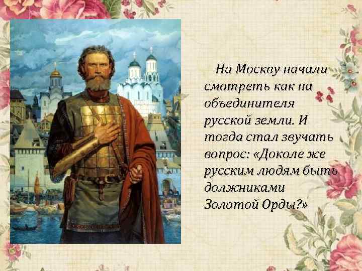 На Москву начали смотреть как на объединителя русской земли. И тогда стал звучать вопрос: