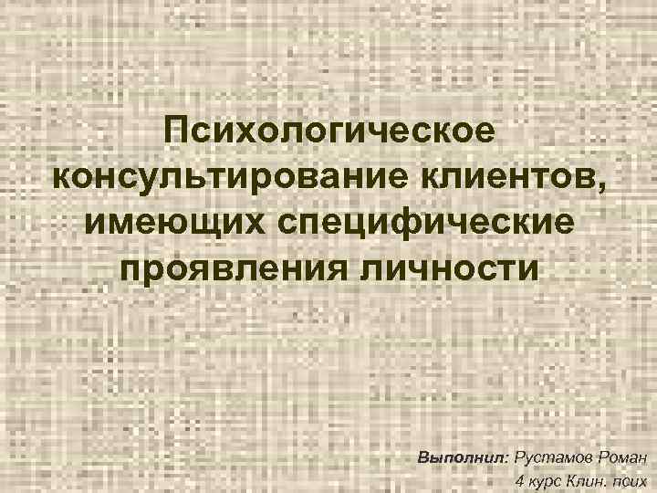 Психологическое консультирование клиентов, имеющих специфические проявления личности Выполнил: Рустамов Роман 4 курс Клин. псих