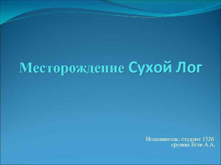 Месторождение Сухой Лог Исполнитель: студент 132 б группы Есев А. А. 