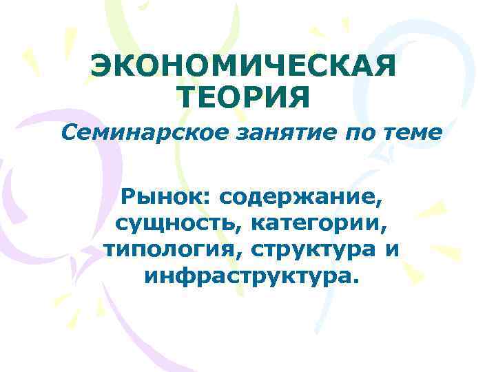 ЭКОНОМИЧЕСКАЯ ТЕОРИЯ Семинарское занятие по теме Рынок: содержание, сущность, категории, типология, структура и инфраструктура.