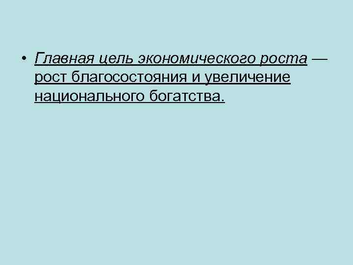  • Главная цель экономического роста — рост благосостояния и увеличение национального богатства. 