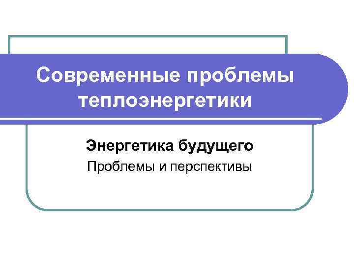 Современные проблемы теплоэнергетики Энергетика будущего Проблемы и перспективы 