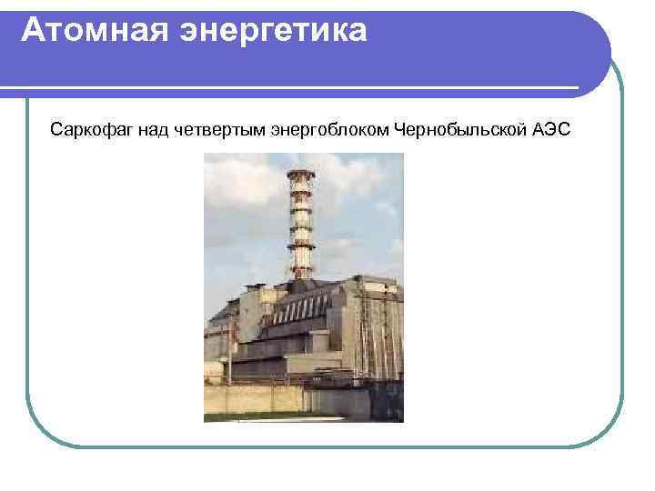 Атомная энергетика Саркофаг над четвертым энергоблоком Чернобыльской АЭС 