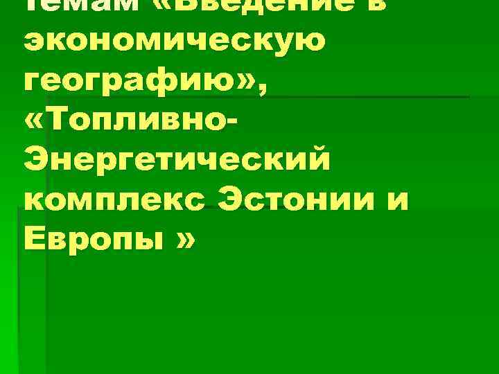 темам «Введение в экономическую географию» , «Топливно. Энергетический комплекс Эстонии и Европы » 