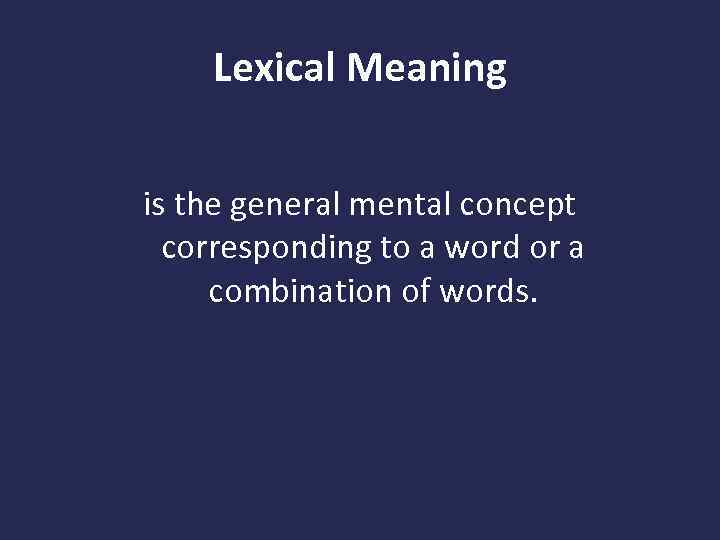 Lexical Meaning is the general mental concept corresponding to a word or a combination
