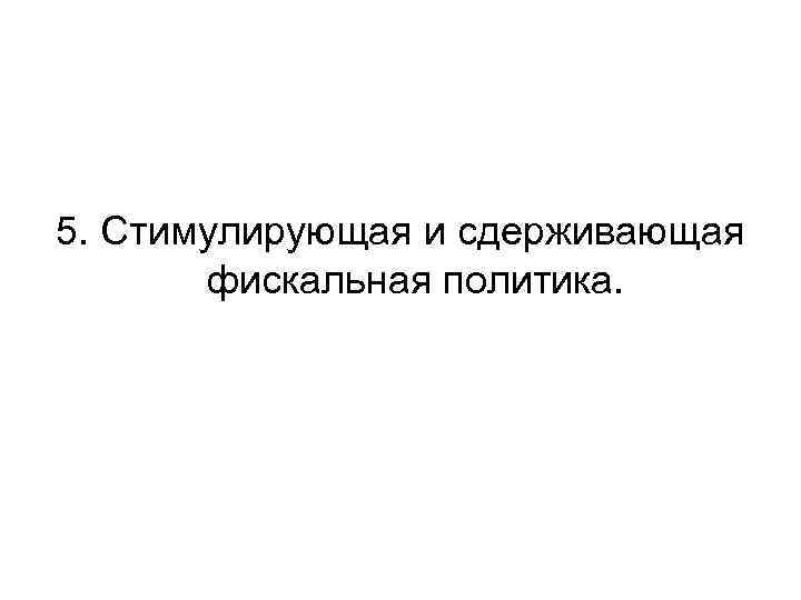 5. Стимулирующая и сдерживающая фискальная политика. 