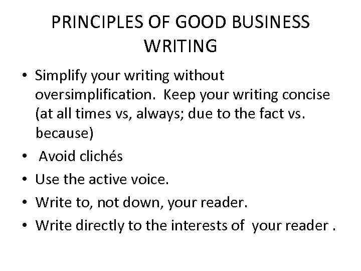 PRINCIPLES OF GOOD BUSINESS WRITING • Simplify your writing without oversimplification. Keep your writing