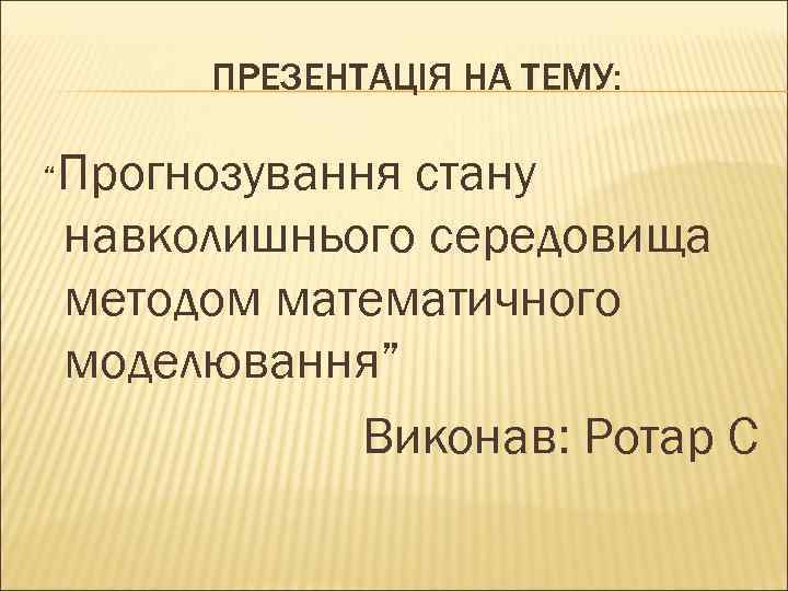 ПРЕЗЕНТАЦІЯ НА ТЕМУ: “Прогнозування стану навколишнього середовища методом математичного моделювання” Виконав: Ротар С 