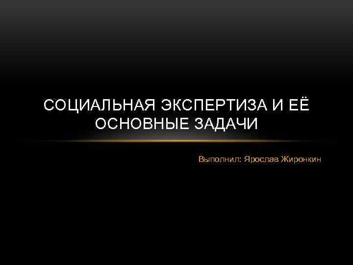 СОЦИАЛЬНАЯ ЭКСПЕРТИЗА И ЕЁ ОСНОВНЫЕ ЗАДАЧИ Выполнил: Ярослав Жиронкин 