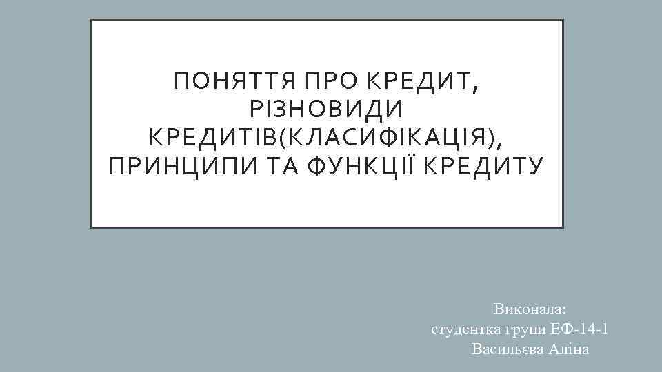 ПОНЯТТЯ ПРО КРЕДИТ, РІЗНОВИДИ КРЕДИТІВ(КЛАСИФІКАЦІЯ), ПРИНЦИПИ ТА ФУНКЦІЇ КРЕДИТУ Виконала: студентка групи ЕФ-14 -1