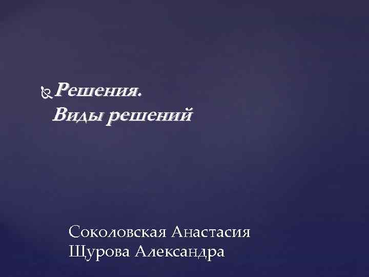 Решения. Виды решений Соколовская Анастасия Щурова Александра 