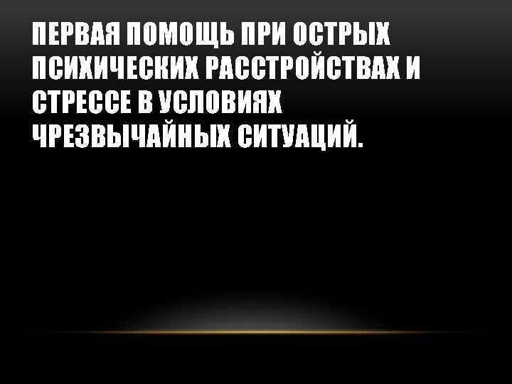 ПЕРВАЯ ПОМОЩЬ ПРИ ОСТРЫХ ПСИХИЧЕСКИХ РАССТРОЙСТВАХ И СТРЕССЕ В УСЛОВИЯХ ЧРЕЗВЫЧАЙНЫХ СИТУАЦИЙ. 