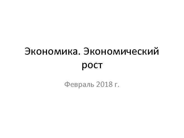 Экономика. Экономический рост Февраль 2018 г. 