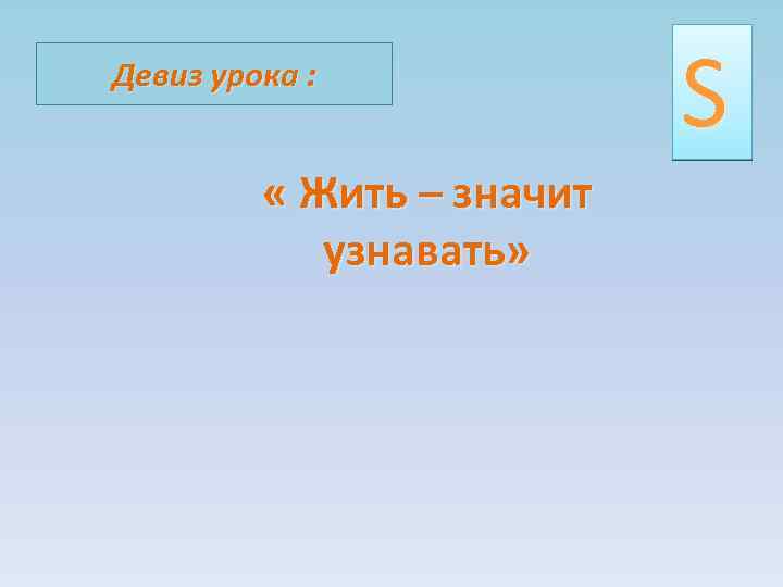 Девиз урока : « Жить – значит узнавать» S 
